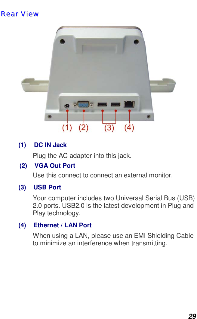  29 RReeaarr  VViieeww   (1)   DC IN Jack Plug the AC adapter into this jack. (2)    VGA Out Port Use this connect to connect an external monitor. (3)    USB Port Your computer includes two Universal Serial Bus (USB) 2.0 ports. USB2.0 is the latest development in Plug and Play technology. (4)    Ethernet / LAN Port When using a LAN, please use an EMI Shielding Cable to minimize an interference when transmitting.       