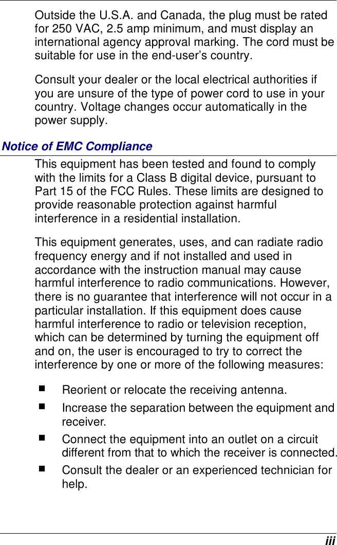  iii Outside the U.S.A. and Canada, the plug must be rated for 250 VAC, 2.5 amp minimum, and must display an international agency approval marking. The cord must be suitable for use in the end-user’s country.   Consult your dealer or the local electrical authorities if you are unsure of the type of power cord to use in your country. Voltage changes occur automatically in the power supply. Notice of EMC Compliance This equipment has been tested and found to comply with the limits for a Class B digital device, pursuant to Part 15 of the FCC Rules. These limits are designed to provide reasonable protection against harmful interference in a residential installation.  This equipment generates, uses, and can radiate radio frequency energy and if not installed and used in accordance with the instruction manual may cause harmful interference to radio communications. However, there is no guarantee that interference will not occur in a particular installation. If this equipment does cause harmful interference to radio or television reception, which can be determined by turning the equipment off and on, the user is encouraged to try to correct the interference by one or more of the following measures:  Reorient or relocate the receiving antenna.  Increase the separation between the equipment and receiver.  Connect the equipment into an outlet on a circuit different from that to which the receiver is connected.  Consult the dealer or an experienced technician for help. 