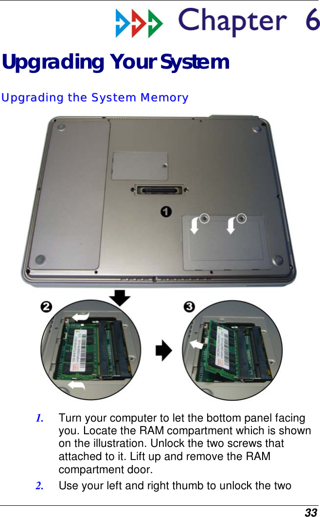  33  Upgrading Your System UUppggrraaddiinngg  tthhee  SSyysstteemm  MMeemmoorryy   1.  Turn your computer to let the bottom panel facing you. Locate the RAM compartment which is shown on the illustration. Unlock the two screws that attached to it. Lift up and remove the RAM compartment door. 2.  Use your left and right thumb to unlock the two 