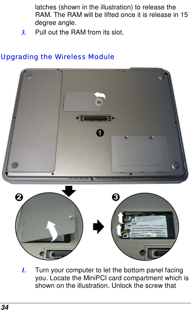  34 latches (shown in the illustration) to release the RAM. The RAM will be lifted once it is release in 15 degree angle. 3.  Pull out the RAM from its slot.  UUppggrraaddiinngg  tthhee  WWiirreelleessss  MMoodduullee   1.  Turn your computer to let the bottom panel facing you. Locate the MiniPCI card compartment which is shown on the illustration. Unlock the screw that 