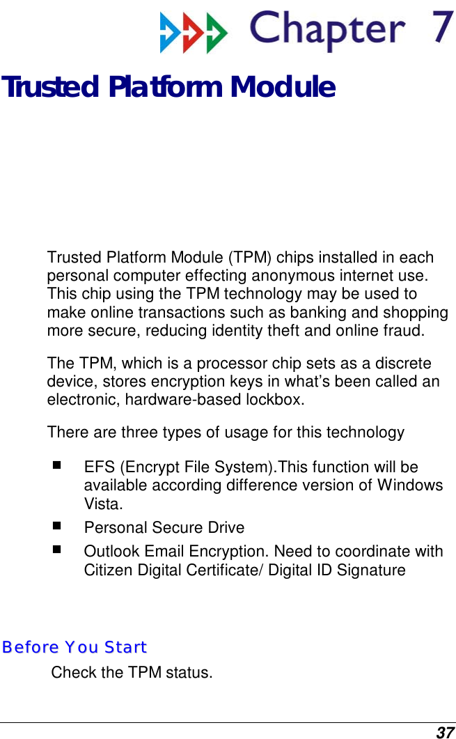  37  Trusted Platform Module Trusted Platform Module (TPM) chips installed in each personal computer effecting anonymous internet use. This chip using the TPM technology may be used to make online transactions such as banking and shopping more secure, reducing identity theft and online fraud.  The TPM, which is a processor chip sets as a discrete device, stores encryption keys in what’s been called an electronic, hardware-based lockbox.  There are three types of usage for this technology  EFS (Encrypt File System).This function will be available according difference version of Windows Vista.   Personal Secure Drive  Outlook Email Encryption. Need to coordinate with Citizen Digital Certificate/ Digital ID Signature   BBeeffoorree  YYoouu  SSttaarrtt  Check the TPM status.   