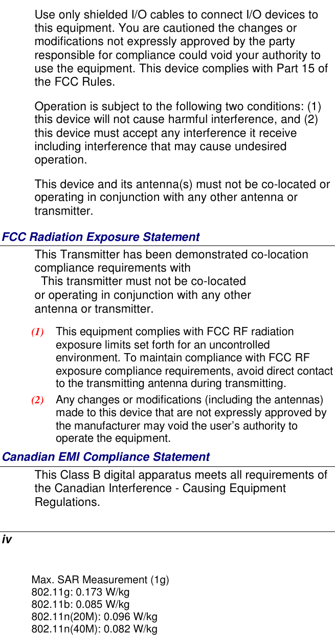  iv Use only shielded I/O cables to connect I/O devices to this equipment. You are cautioned the changes or modifications not expressly approved by the party responsible for compliance could void your authority to use the equipment. This device complies with Part 15 of the FCC Rules.  Operation is subject to the following two conditions: (1) this device will not cause harmful interference, and (2) this device must accept any interference it receive including interference that may cause undesired operation. This device and its antenna(s) must not be co-located or operating in conjunction with any other antenna or transmitter. FCC Radiation Exposure Statement This Transmitter has been demonstrated co-location compliance requirements with   This transmitter must not be co-located or operating in conjunction with any other antenna or transmitter. (1)  This equipment complies with FCC RF radiation exposure limits set forth for an uncontrolled environment. To maintain compliance with FCC RF exposure compliance requirements, avoid direct contact to the transmitting antenna during transmitting. (2)  Any changes or modifications (including the antennas) made to this device that are not expressly approved by the manufacturer may void the user’s authority to operate the equipment. Canadian EMI Compliance Statement This Class B digital apparatus meets all requirements of the Canadian Interference - Causing Equipment Regulations. Max. SAR Measurement (1g)802.11g: 0.173 W/kg802.11b: 0.085 W/kg802.11n(20M): 0.096 W/kg802.11n(40M): 0.082 W/kg
