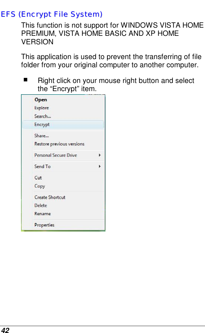  42 EEFFSS  ((EEnnccrryypptt  FFiillee  SSyysstteemm))    This function is not support for WINDOWS VISTA HOME PREMIUM, VISTA HOME BASIC AND XP HOME VERSION This application is used to prevent the transferring of file folder from your original computer to another computer.  Right click on your mouse right button and select the “Encrypt” item.          