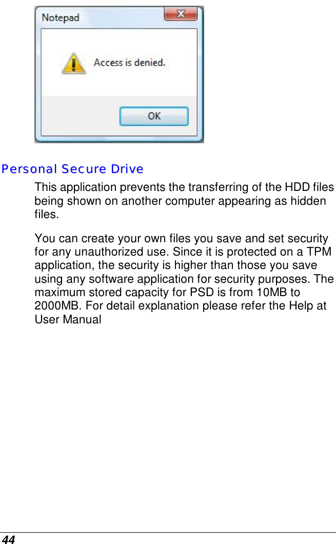 44  PPeerrssoonnaall  SSeeccuurree  DDrriivvee  This application prevents the transferring of the HDD files being shown on another computer appearing as hidden files. You can create your own files you save and set security for any unauthorized use. Since it is protected on a TPM application, the security is higher than those you save using any software application for security purposes. The maximum stored capacity for PSD is from 10MB to 2000MB. For detail explanation please refer the Help at User Manual 