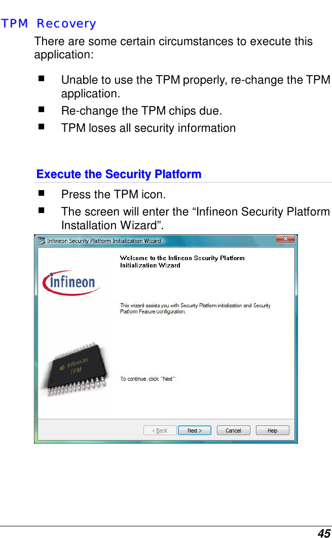  45 TTPPMM    RReeccoovveerryy  There are some certain circumstances to execute this application:  Unable to use the TPM properly, re-change the TPM application.  Re-change the TPM chips due.  TPM loses all security information   EExxeeccuuttee  tthhee  SSeeccuurriittyy  PPllaattffoorrmm   Press the TPM icon.  The screen will enter the “Infineon Security Platform Installation Wizard”.    