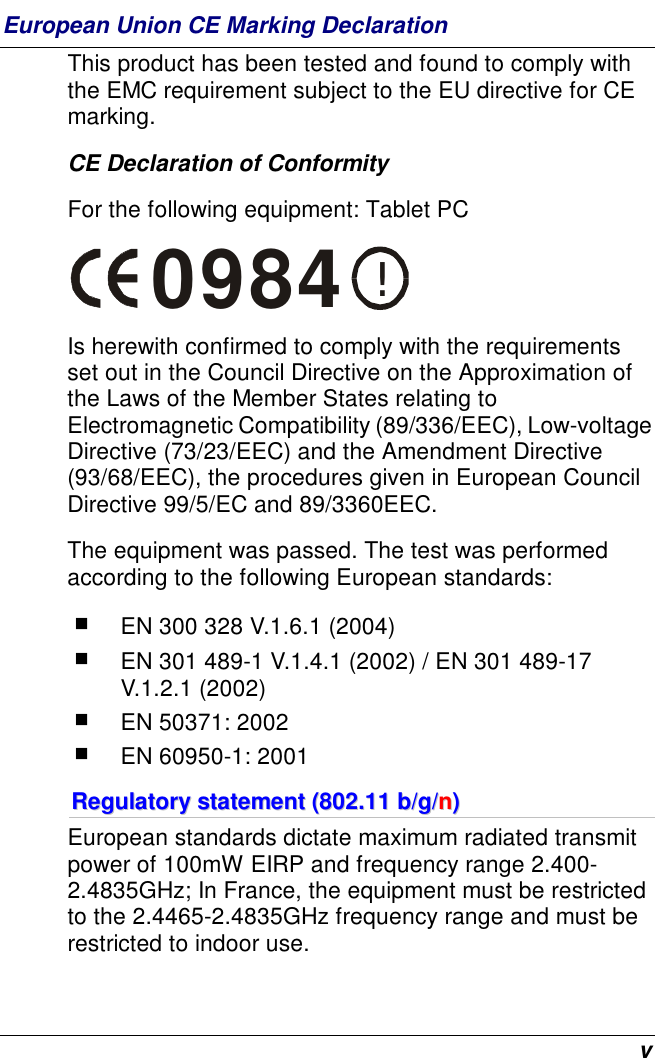  v European Union CE Marking Declaration This product has been tested and found to comply with the EMC requirement subject to the EU directive for CE marking. CE Declaration of Conformity For the following equipment: Tablet PC !0984 Is herewith confirmed to comply with the requirements set out in the Council Directive on the Approximation of the Laws of the Member States relating to Electromagnetic Compatibility (89/336/EEC), Low-voltage Directive (73/23/EEC) and the Amendment Directive (93/68/EEC), the procedures given in European Council Directive 99/5/EC and 89/3360EEC.  The equipment was passed. The test was performed according to the following European standards:  EN 300 328 V.1.6.1 (2004)  EN 301 489-1 V.1.4.1 (2002) / EN 301 489-17 V.1.2.1 (2002)  EN 50371: 2002  EN 60950-1: 2001 RReegguullaattoorryy  ssttaatteemmeenntt  ((880022..1111  bb//gg//nn))  European standards dictate maximum radiated transmit power of 100mW EIRP and frequency range 2.400-2.4835GHz; In France, the equipment must be restricted to the 2.4465-2.4835GHz frequency range and must be restricted to indoor use. 