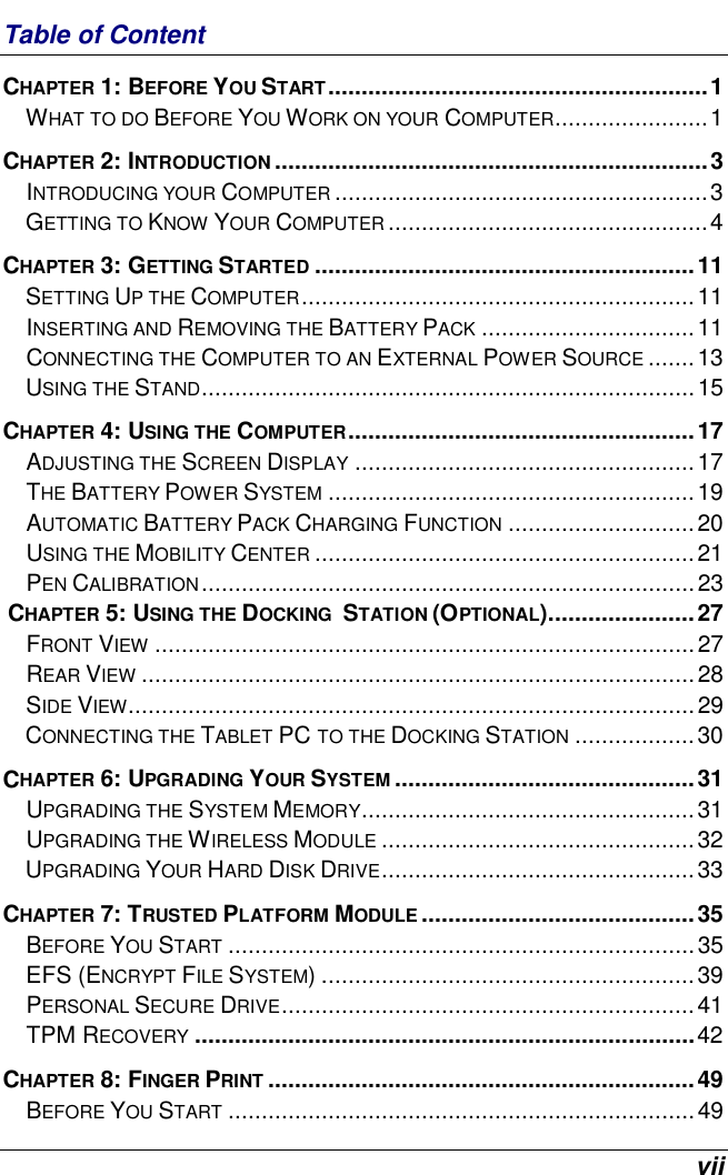  vii Table of Content CHAPTER 1: BEFORE YOU START.........................................................1 WHAT TO DO BEFORE YOU WORK ON YOUR COMPUTER.......................1 CHAPTER 2: INTRODUCTION .................................................................3 INTRODUCING YOUR COMPUTER ........................................................3 GETTING TO KNOW YOUR COMPUTER ................................................4 CHAPTER 3: GETTING STARTED .........................................................11 SETTING UP THE COMPUTER...........................................................11 INSERTING AND REMOVING THE BATTERY PACK ................................11 CONNECTING THE COMPUTER TO AN EXTERNAL POWER SOURCE .......13 USING THE STAND..........................................................................15 CHAPTER 4: USING THE COMPUTER....................................................17 ADJUSTING THE SCREEN DISPLAY ...................................................17 THE BATTERY POWER SYSTEM .......................................................19 AUTOMATIC BATTERY PACK CHARGING FUNCTION ............................20 USING THE MOBILITY CENTER .........................................................21 PEN CALIBRATION..........................................................................23  CHAPTER 5: USING THE DOCKING  STATION (OPTIONAL)......................27 FRONT VIEW .................................................................................27 REAR VIEW ...................................................................................28 SIDE VIEW.....................................................................................29 CONNECTING THE TABLET PC TO THE DOCKING STATION ..................30 CHAPTER 6: UPGRADING YOUR SYSTEM .............................................31  UPGRADING THE SYSTEM MEMORY..................................................31 UPGRADING THE WIRELESS MODULE ...............................................32 UPGRADING YOUR HARD DISK DRIVE...............................................33 CHAPTER 7: TRUSTED PLATFORM MODULE .........................................35 BEFORE YOU START ......................................................................35 EFS (ENCRYPT FILE SYSTEM) ........................................................39 PERSONAL SECURE DRIVE..............................................................41 TPM RECOVERY ...........................................................................42  CHAPTER 8: FINGER PRINT ................................................................49 BEFORE YOU START ......................................................................49 