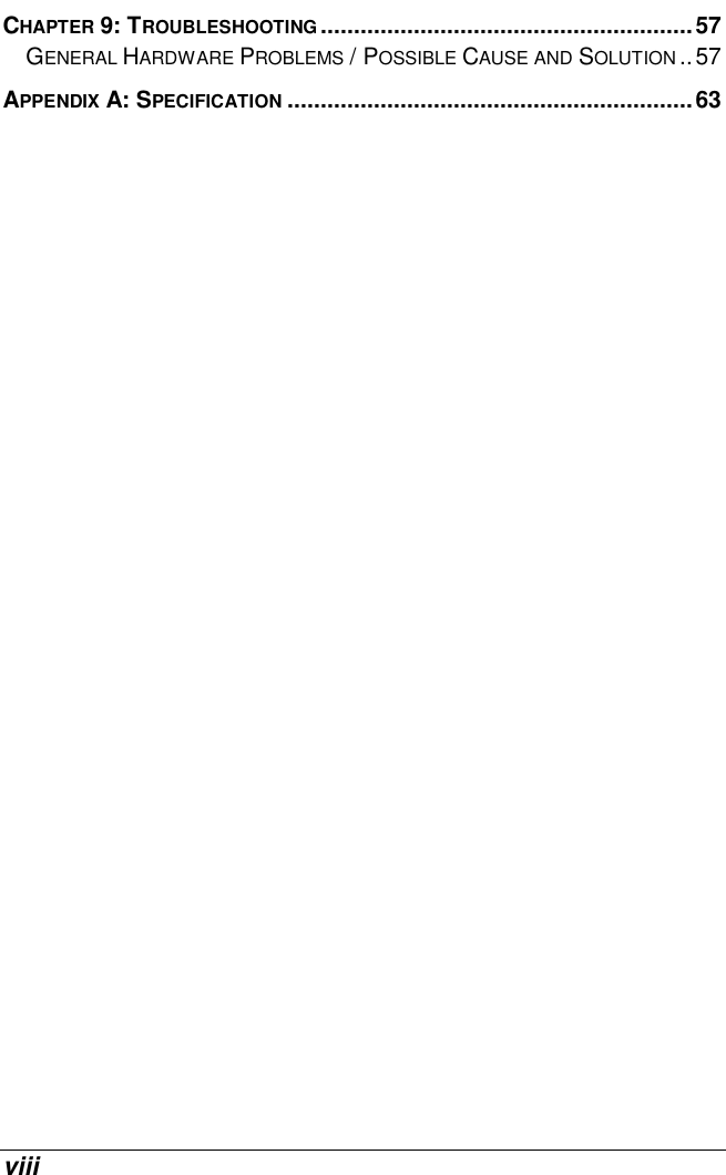  viii CHAPTER 9: TROUBLESHOOTING........................................................57 GENERAL HARDWARE PROBLEMS / POSSIBLE CAUSE AND SOLUTION ..57 APPENDIX A: SPECIFICATION .............................................................63   
