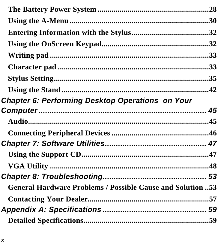  x The Battery Power System ........................................................28 Using the A-Menu ......................................................................30 Entering Information with the Stylus.......................................32 Using the OnScreen Keypad......................................................32 Writing pad ................................................................................33 Character pad ............................................................................33 Stylus Setting..............................................................................35 Using the Stand ..........................................................................42 Chapter 6: Performing Desktop Operations  on Your Computer ............................................................................ 45 Audio...........................................................................................45 Connecting Peripheral Devices .................................................46 Chapter 7: Software Utilities.............................................. 47 Using the Support CD................................................................47 VGA Utility ................................................................................48 Chapter 8: Troubleshooting............................................... 53 General Hardware Problems / Possible Cause and Solution ..53 Contacting Your Dealer.............................................................57 Appendix A: Specifications ............................................... 59 Detailed Specifications...............................................................59 