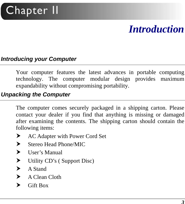  3  Introduction Introducing your Computer Your computer features the latest advances in portable computing technology. The computer modular design provides maximum expandability without compromising portability.   Unpacking the Computer The computer comes securely packaged in a shipping carton. Please contact your dealer if you find that anything is missing or damaged after examining the contents. The shipping carton should contain the following items: h AC Adapter with Power Cord Set h Stereo Head Phone/MIC h User’s Manual h Utility CD’s ( Support Disc) h A Stand h A Clean Cloth h Gift Box 