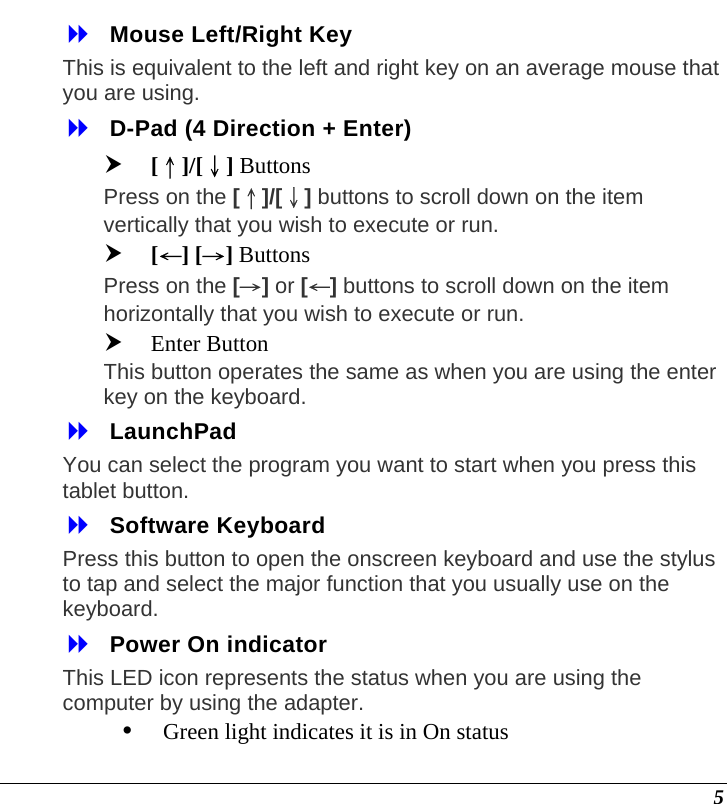  5  Mouse Left/Right Key This is equivalent to the left and right key on an average mouse that you are using.  D-Pad (4 Direction + Enter) h [↑]/[↓] Buttons Press on the [↑]/[↓] buttons to scroll down on the item vertically that you wish to execute or run.  h [←] [→] Buttons Press on the [→] or [←] buttons to scroll down on the item horizontally that you wish to execute or run. h Enter Button This button operates the same as when you are using the enter key on the keyboard.  LaunchPad You can select the program you want to start when you press this tablet button.  Software Keyboard Press this button to open the onscreen keyboard and use the stylus to tap and select the major function that you usually use on the keyboard.   Power On indicator This LED icon represents the status when you are using the computer by using the adapter.  y Green light indicates it is in On status 