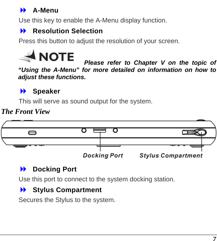  7  A-Menu Use this key to enable the A-Menu display function.  Resolution Selection Press this button to adjust the resolution of your screen. Please refer to Chapter V on the topic of “Using the A-Menu” for more detailed on information on how to adjust these functions.  Speaker This will serve as sound output for the system. The Front View   Docking Port  Use this port to connect to the system docking station.  Stylus Compartment  Secures the Stylus to the system. 