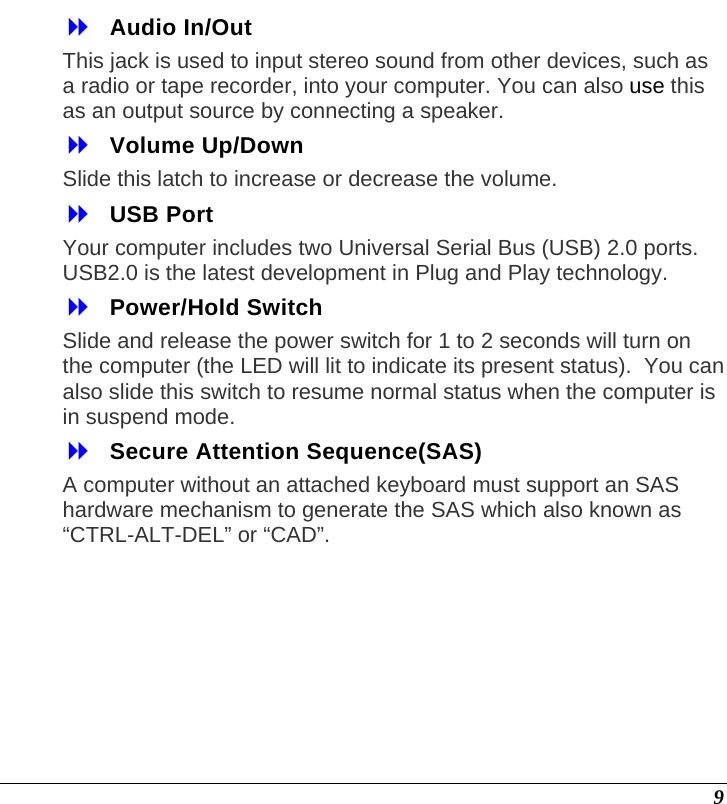  9  Audio In/Out  This jack is used to input stereo sound from other devices, such as a radio or tape recorder, into your computer. You can also use this as an output source by connecting a speaker.  Volume Up/Down Slide this latch to increase or decrease the volume.  USB Port  Your computer includes two Universal Serial Bus (USB) 2.0 ports. USB2.0 is the latest development in Plug and Play technology.   Power/Hold Switch  Slide and release the power switch for 1 to 2 seconds will turn on the computer (the LED will lit to indicate its present status).  You can also slide this switch to resume normal status when the computer is in suspend mode.  Secure Attention Sequence(SAS)  A computer without an attached keyboard must support an SAS hardware mechanism to generate the SAS which also known as “CTRL-ALT-DEL” or “CAD”. 