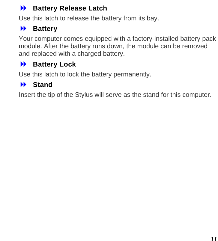  11  Battery Release Latch  Use this latch to release the battery from its bay.  Battery  Your computer comes equipped with a factory-installed battery pack module. After the battery runs down, the module can be removed and replaced with a charged battery.  Battery Lock Use this latch to lock the battery permanently.  Stand Insert the tip of the Stylus will serve as the stand for this computer. 