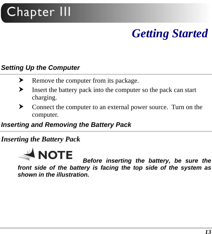  13  Getting Started Setting Up the Computer h Remove the computer from its package. h Insert the battery pack into the computer so the pack can start charging.   h Connect the computer to an external power source.  Turn on the computer. Inserting and Removing the Battery Pack Inserting the Battery Pack Before inserting the battery, be sure the front side of the battery is facing the top side of the system as shown in the illustration. 