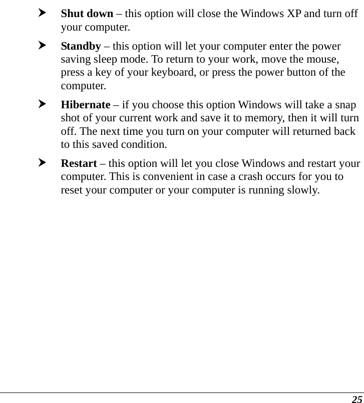  25 h Shut down – this option will close the Windows XP and turn off your computer. h Standby – this option will let your computer enter the power saving sleep mode. To return to your work, move the mouse, press a key of your keyboard, or press the power button of the computer. h Hibernate – if you choose this option Windows will take a snap shot of your current work and save it to memory, then it will turn off. The next time you turn on your computer will returned back to this saved condition. h Restart – this option will let you close Windows and restart your computer. This is convenient in case a crash occurs for you to reset your computer or your computer is running slowly.  