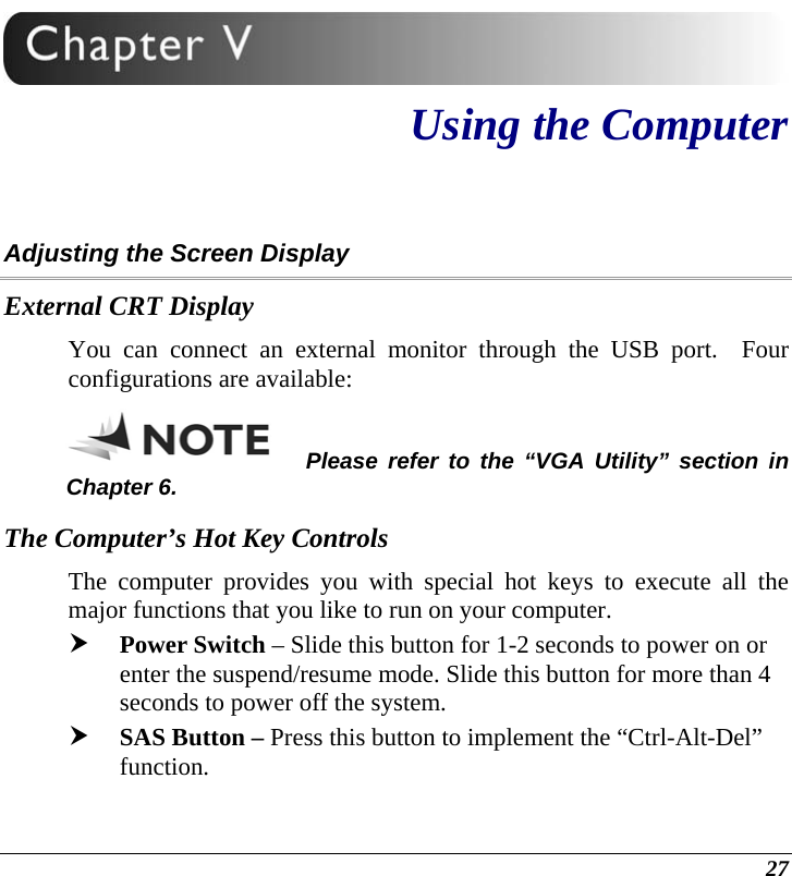  27  Using the Computer Adjusting the Screen Display External CRT Display You can connect an external monitor through the USB port.  Four configurations are available: Please refer to the “VGA Utility” section in Chapter 6. The Computer’s Hot Key Controls The computer provides you with special hot keys to execute all the major functions that you like to run on your computer. h Power Switch – Slide this button for 1-2 seconds to power on or enter the suspend/resume mode. Slide this button for more than 4 seconds to power off the system. h SAS Button – Press this button to implement the “Ctrl-Alt-Del” function. 