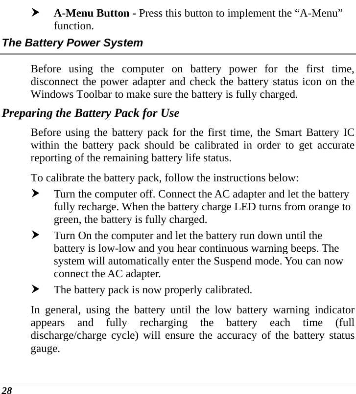  28 h A-Menu Button - Press this button to implement the “A-Menu” function.  The Battery Power System Before using the computer on battery power for the first time, disconnect the power adapter and check the battery status icon on the Windows Toolbar to make sure the battery is fully charged.   Preparing the Battery Pack for Use Before using the battery pack for the first time, the Smart Battery IC within the battery pack should be calibrated in order to get accurate reporting of the remaining battery life status.   To calibrate the battery pack, follow the instructions below: h Turn the computer off. Connect the AC adapter and let the battery fully recharge. When the battery charge LED turns from orange to green, the battery is fully charged. h Turn On the computer and let the battery run down until the battery is low-low and you hear continuous warning beeps. The system will automatically enter the Suspend mode. You can now connect the AC adapter. h The battery pack is now properly calibrated. In general, using the battery until the low battery warning indicator appears and fully recharging the battery each time (full discharge/charge cycle) will ensure the accuracy of the battery status gauge. 