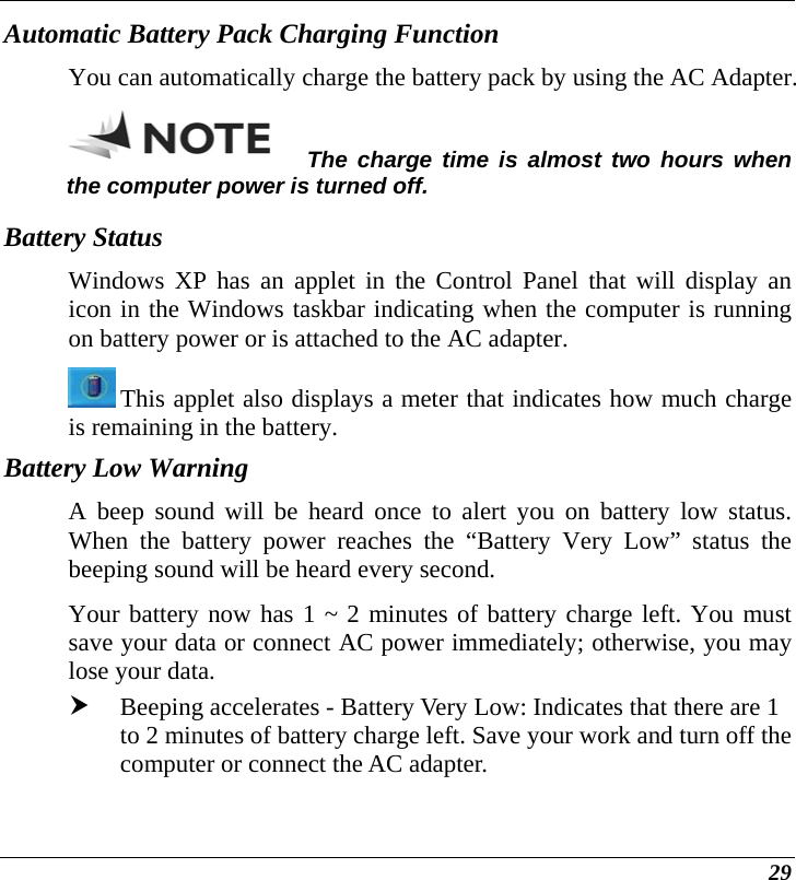  29 Automatic Battery Pack Charging Function  You can automatically charge the battery pack by using the AC Adapter.   The charge time is almost two hours when the computer power is turned off.   Battery Status Windows XP has an applet in the Control Panel that will display an icon in the Windows taskbar indicating when the computer is running on battery power or is attached to the AC adapter.    This applet also displays a meter that indicates how much charge is remaining in the battery.  Battery Low Warning  A beep sound will be heard once to alert you on battery low status. When the battery power reaches the “Battery Very Low” status the beeping sound will be heard every second.   Your battery now has 1 ~ 2 minutes of battery charge left. You must save your data or connect AC power immediately; otherwise, you may lose your data. h Beeping accelerates - Battery Very Low: Indicates that there are 1 to 2 minutes of battery charge left. Save your work and turn off the computer or connect the AC adapter. 