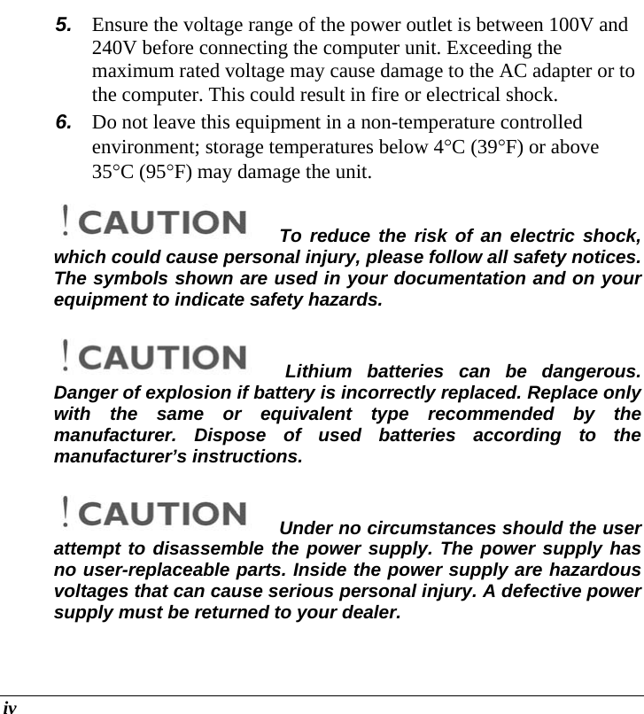  iv 5.  Ensure the voltage range of the power outlet is between 100V and 240V before connecting the computer unit. Exceeding the maximum rated voltage may cause damage to the AC adapter or to the computer. This could result in fire or electrical shock. 6.  Do not leave this equipment in a non-temperature controlled environment; storage temperatures below 4°C (39°F) or above 35°C (95°F) may damage the unit. To reduce the risk of an electric shock, which could cause personal injury, please follow all safety notices. The symbols shown are used in your documentation and on your equipment to indicate safety hazards. Lithium batteries can be dangerous.  Danger of explosion if battery is incorrectly replaced. Replace only with the same or equivalent type recommended by the manufacturer. Dispose of used batteries according to the manufacturer’s instructions. Under no circumstances should the user attempt to disassemble the power supply. The power supply has no user-replaceable parts. Inside the power supply are hazardous voltages that can cause serious personal injury. A defective power supply must be returned to your dealer. 