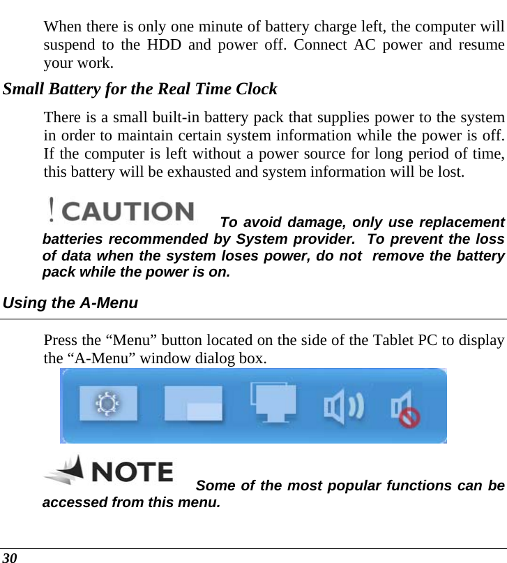  30 When there is only one minute of battery charge left, the computer will suspend to the HDD and power off. Connect AC power and resume your work. Small Battery for the Real Time Clock There is a small built-in battery pack that supplies power to the system in order to maintain certain system information while the power is off. If the computer is left without a power source for long period of time, this battery will be exhausted and system information will be lost.   To avoid damage, only use replacement batteries recommended by System provider.  To prevent the loss of data when the system loses power, do not  remove the battery pack while the power is on. Using the A-Menu Press the “Menu” button located on the side of the Tablet PC to display the “A-Menu” window dialog box.    Some of the most popular functions can be accessed from this menu. 
