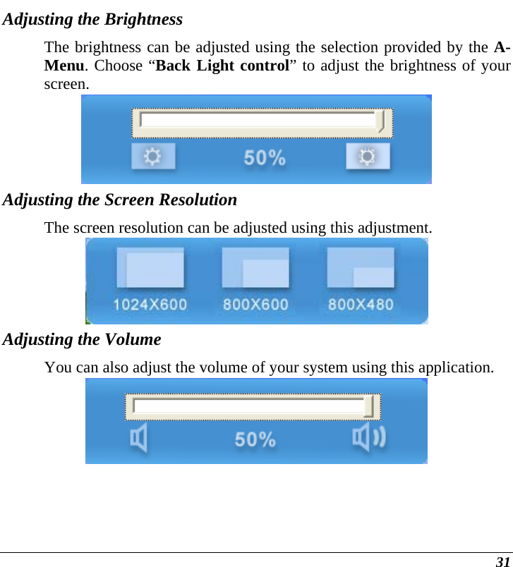  31 Adjusting the Brightness  The brightness can be adjusted using the selection provided by the A-Menu. Choose “Back Light control” to adjust the brightness of your screen.  Adjusting the Screen Resolution The screen resolution can be adjusted using this adjustment.  Adjusting the Volume You can also adjust the volume of your system using this application.  