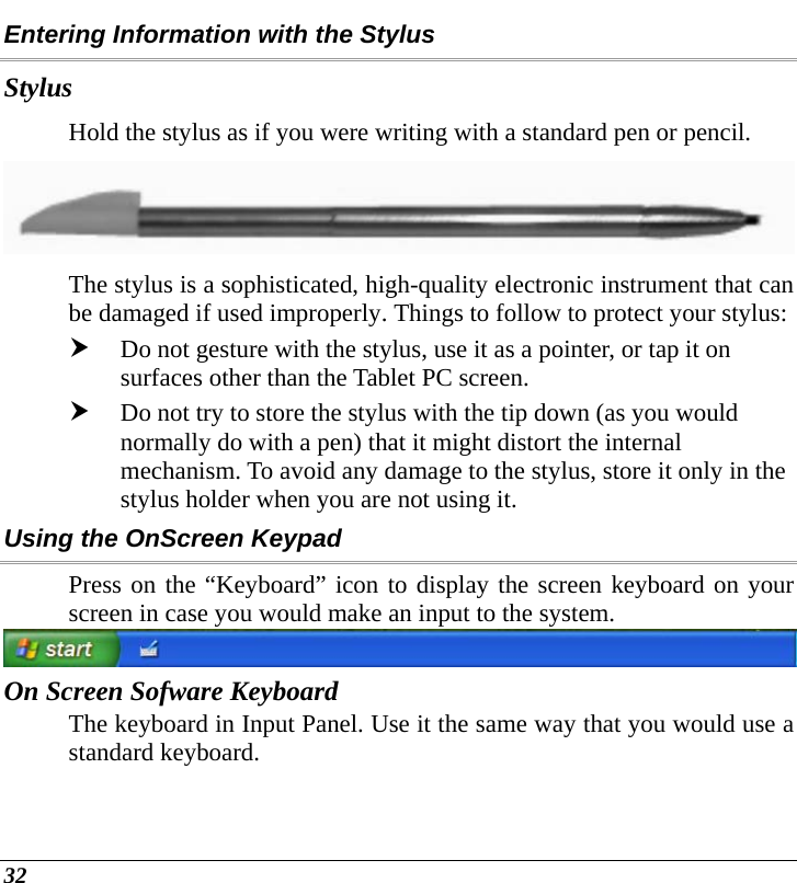  32 Entering Information with the Stylus Stylus Hold the stylus as if you were writing with a standard pen or pencil.    The stylus is a sophisticated, high-quality electronic instrument that can be damaged if used improperly. Things to follow to protect your stylus: h Do not gesture with the stylus, use it as a pointer, or tap it on surfaces other than the Tablet PC screen. h Do not try to store the stylus with the tip down (as you would normally do with a pen) that it might distort the internal mechanism. To avoid any damage to the stylus, store it only in the stylus holder when you are not using it. Using the OnScreen Keypad Press on the “Keyboard” icon to display the screen keyboard on your screen in case you would make an input to the system.  On Screen Sofware Keyboard The keyboard in Input Panel. Use it the same way that you would use a standard keyboard. 