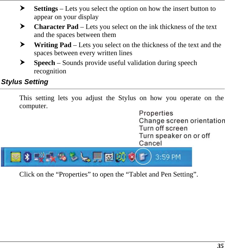  35 h Settings – Lets you select the option on how the insert button to appear on your display h Character Pad – Lets you select on the ink thickness of the text and the spaces between them h Writing Pad – Lets you select on the thickness of the text and the spaces between every written lines h Speech – Sounds provide useful validation during speech recognition  Stylus Setting This setting lets you adjust the Stylus on how you operate on the computer.  Click on the “Properties” to open the “Tablet and Pen Setting”. 
