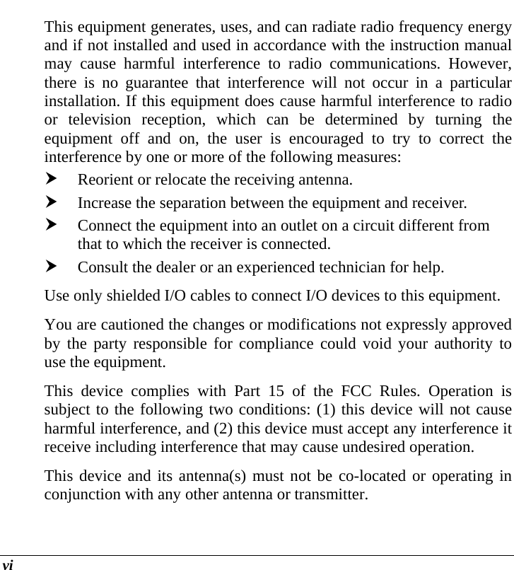  vi This equipment generates, uses, and can radiate radio frequency energy and if not installed and used in accordance with the instruction manual may cause harmful interference to radio communications. However, there is no guarantee that interference will not occur in a particular installation. If this equipment does cause harmful interference to radio or television reception, which can be determined by turning the equipment off and on, the user is encouraged to try to correct the interference by one or more of the following measures: h Reorient or relocate the receiving antenna. h Increase the separation between the equipment and receiver. h Connect the equipment into an outlet on a circuit different from that to which the receiver is connected. h Consult the dealer or an experienced technician for help. Use only shielded I/O cables to connect I/O devices to this equipment. You are cautioned the changes or modifications not expressly approved by the party responsible for compliance could void your authority to use the equipment. This device complies with Part 15 of the FCC Rules. Operation is subject to the following two conditions: (1) this device will not cause harmful interference, and (2) this device must accept any interference it receive including interference that may cause undesired operation. This device and its antenna(s) must not be co-located or operating in conjunction with any other antenna or transmitter. 