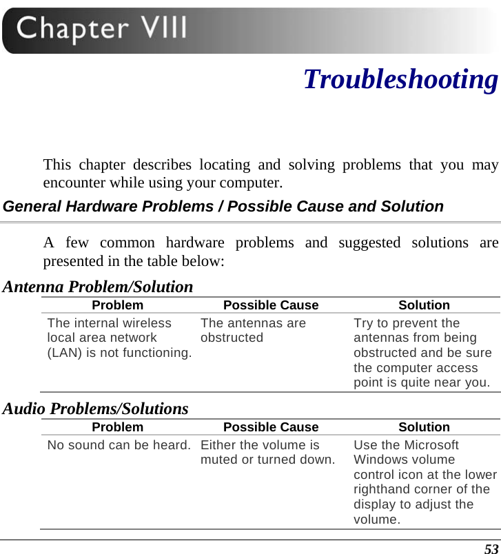  53  Troubleshooting This chapter describes locating and solving problems that you may encounter while using your computer. General Hardware Problems / Possible Cause and Solution A few common hardware problems and suggested solutions are presented in the table below: Antenna Problem/Solution Problem Possible Cause Solution The internal wireless local area network (LAN) is not functioning.The antennas are obstructed  Try to prevent the antennas from being obstructed and be sure the computer access point is quite near you. Audio Problems/Solutions Problem Possible Cause Solution No sound can be heard. Either the volume is muted or turned down. Use the Microsoft Windows volume control icon at the lower righthand corner of the display to adjust the volume. 