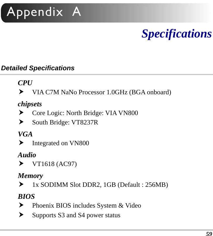  59  Specifications Detailed Specifications CPU h VIA C7M NaNo Processor 1.0GHz (BGA onboard) chipsets h Core Logic: North Bridge: VIA VN800  h South Bridge: VT8237R VGA  h Integrated on VN800 Audio      h VT1618 (AC97) Memory h 1x SODIMM Slot DDR2, 1GB (Default : 256MB) BIOS h Phoenix BIOS includes System &amp; Video h Supports S3 and S4 power status 