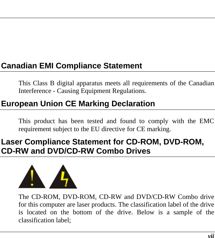  vii  Canadian EMI Compliance Statement This Class B digital apparatus meets all requirements of the Canadian Interference - Causing Equipment Regulations. European Union CE Marking Declaration This product has been tested and found to comply with the EMC requirement subject to the EU directive for CE marking. Laser Compliance Statement for CD-ROM, DVD-ROM, CD-RW and DVD/CD-RW Combo Drives  The CD-ROM, DVD-ROM, CD-RW and DVD/CD-RW Combo drive for this computer are laser products. The classification label of the drive is located on the bottom of the drive. Below is a sample of the classification label; 
