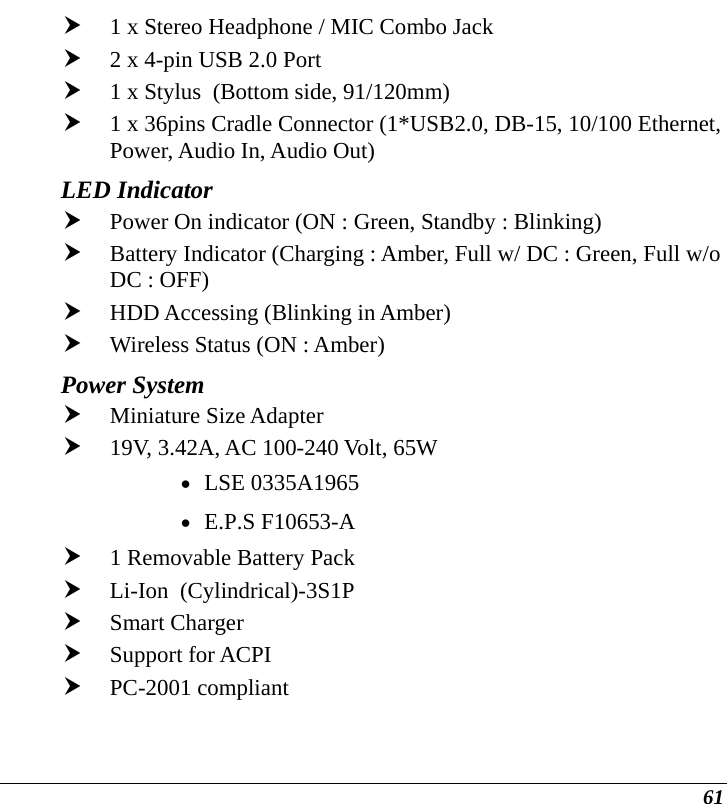  61 h 1 x Stereo Headphone / MIC Combo Jack h 2 x 4-pin USB 2.0 Port  h 1 x Stylus  (Bottom side, 91/120mm)  h 1 x 36pins Cradle Connector (1*USB2.0, DB-15, 10/100 Ethernet, Power, Audio In, Audio Out)  LED Indicator h Power On indicator (ON : Green, Standby : Blinking) h Battery Indicator (Charging : Amber, Full w/ DC : Green, Full w/o DC : OFF) h HDD Accessing (Blinking in Amber) h Wireless Status (ON : Amber) Power System   h Miniature Size Adapter  h 19V, 3.42A, AC 100-240 Volt, 65W • LSE 0335A1965 • E.P.S F10653-A h 1 Removable Battery Pack  h Li-Ion  (Cylindrical)-3S1P               h Smart Charger h Support for ACPI h PC-2001 compliant 