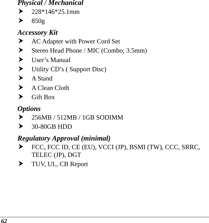  62 Physical / Mechanical  h 228*146*25.1mm           h 850g Accessory Kit h AC Adapter with Power Cord Set h Stereo Head Phone / MIC (Combo; 3.5mm) h User’s Manual h Utility CD’s ( Support Disc) h A Stand h A Clean Cloth h Gift Box     Options  h 256MB / 512MB / 1GB SODIMM  h 30-80GB HDD Regulatory Approval (minimal)   h FCC, FCC ID, CE (EU), VCCI (JP), BSMI (TW), CCC, SRRC, TELEC (JP), DGT  h TUV, UL, CB Report  