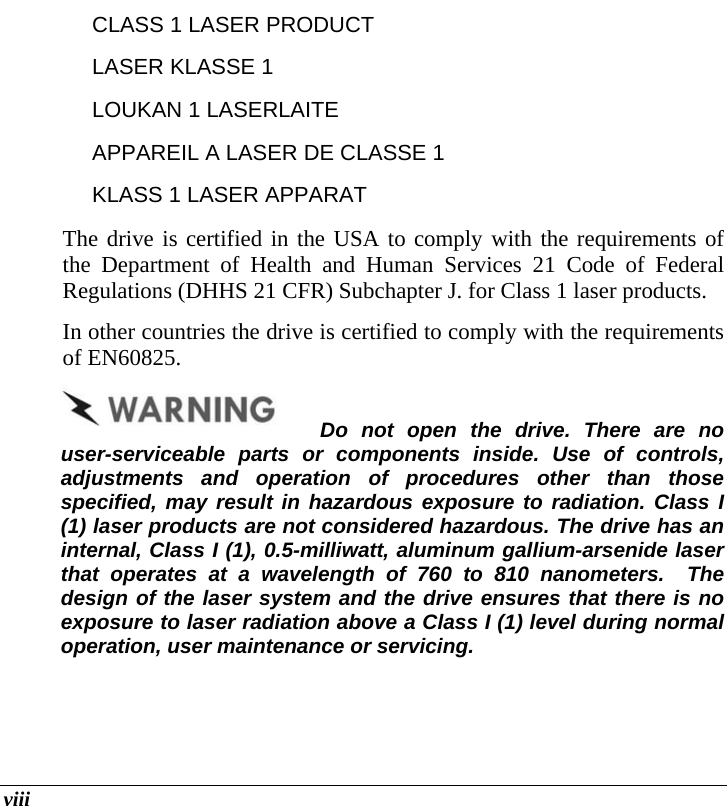  viii CLASS 1 LASER PRODUCT LASER KLASSE 1 LOUKAN 1 LASERLAITE APPAREIL A LASER DE CLASSE 1 KLASS 1 LASER APPARAT The drive is certified in the USA to comply with the requirements of the Department of Health and Human Services 21 Code of Federal Regulations (DHHS 21 CFR) Subchapter J. for Class 1 laser products. In other countries the drive is certified to comply with the requirements of EN60825. Do not open the drive. There are no user-serviceable parts or components inside. Use of controls, adjustments and operation of procedures other than those specified, may result in hazardous exposure to radiation. Class I (1) laser products are not considered hazardous. The drive has an internal, Class I (1), 0.5-milliwatt, aluminum gallium-arsenide laser that operates at a wavelength of 760 to 810 nanometers.  The design of the laser system and the drive ensures that there is no exposure to laser radiation above a Class I (1) level during normal operation, user maintenance or servicing.   