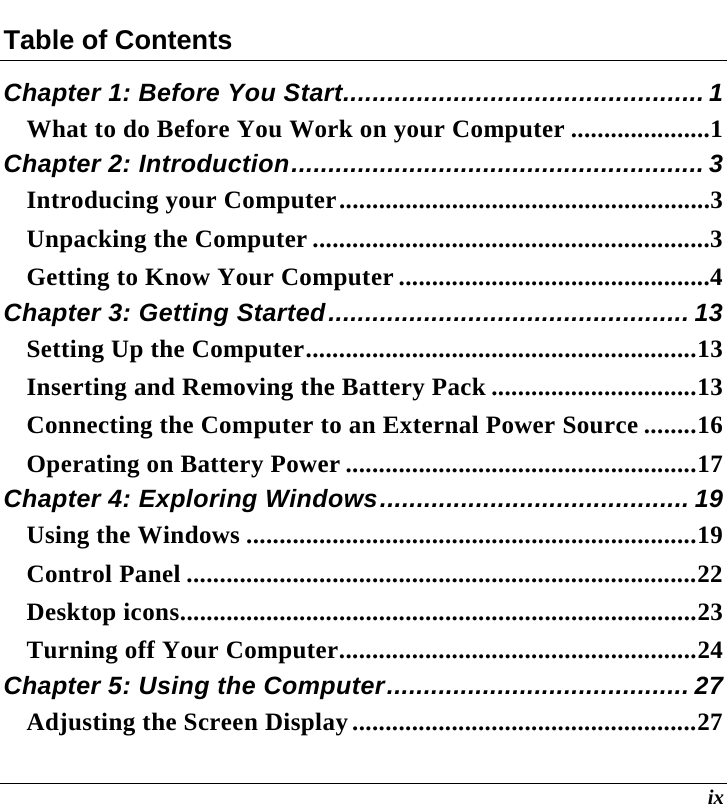  ix Table of Contents Chapter 1: Before You Start................................................. 1 What to do Before You Work on your Computer .....................1 Chapter 2: Introduction........................................................ 3 Introducing your Computer........................................................3 Unpacking the Computer ............................................................3 Getting to Know Your Computer ...............................................4 Chapter 3: Getting Started................................................. 13 Setting Up the Computer...........................................................13 Inserting and Removing the Battery Pack ...............................13 Connecting the Computer to an External Power Source ........16 Operating on Battery Power .....................................................17 Chapter 4: Exploring Windows.......................................... 19 Using the Windows ....................................................................19 Control Panel .............................................................................22 Desktop icons..............................................................................23 Turning off Your Computer......................................................24 Chapter 5: Using the Computer......................................... 27 Adjusting the Screen Display....................................................27 