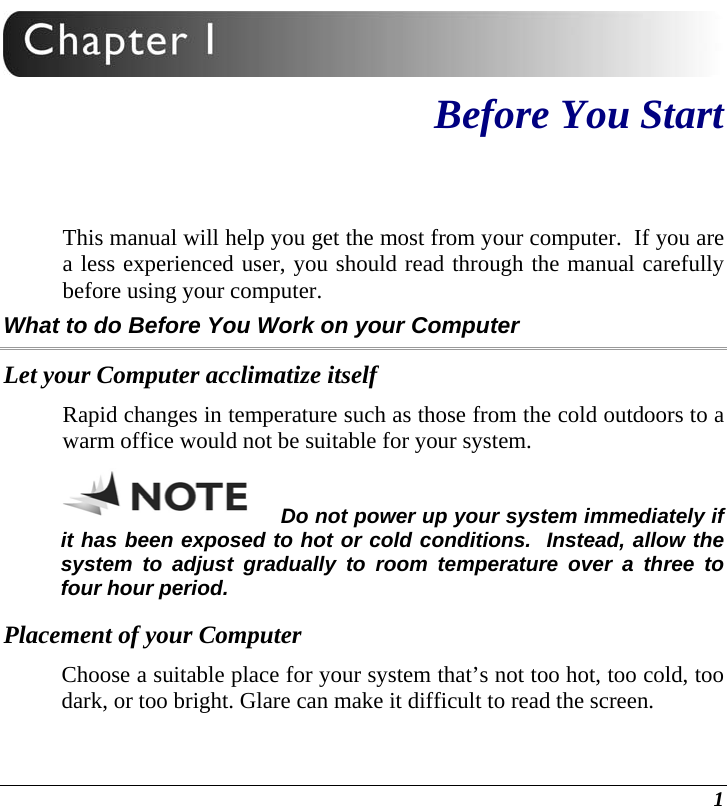  1  Before You Start This manual will help you get the most from your computer.  If you are a less experienced user, you should read through the manual carefully before using your computer. What to do Before You Work on your Computer Let your Computer acclimatize itself Rapid changes in temperature such as those from the cold outdoors to a warm office would not be suitable for your system.   Do not power up your system immediately if it has been exposed to hot or cold conditions.  Instead, allow the system to adjust gradually to room temperature over a three to four hour period. Placement of your Computer Choose a suitable place for your system that’s not too hot, too cold, too dark, or too bright. Glare can make it difficult to read the screen.   