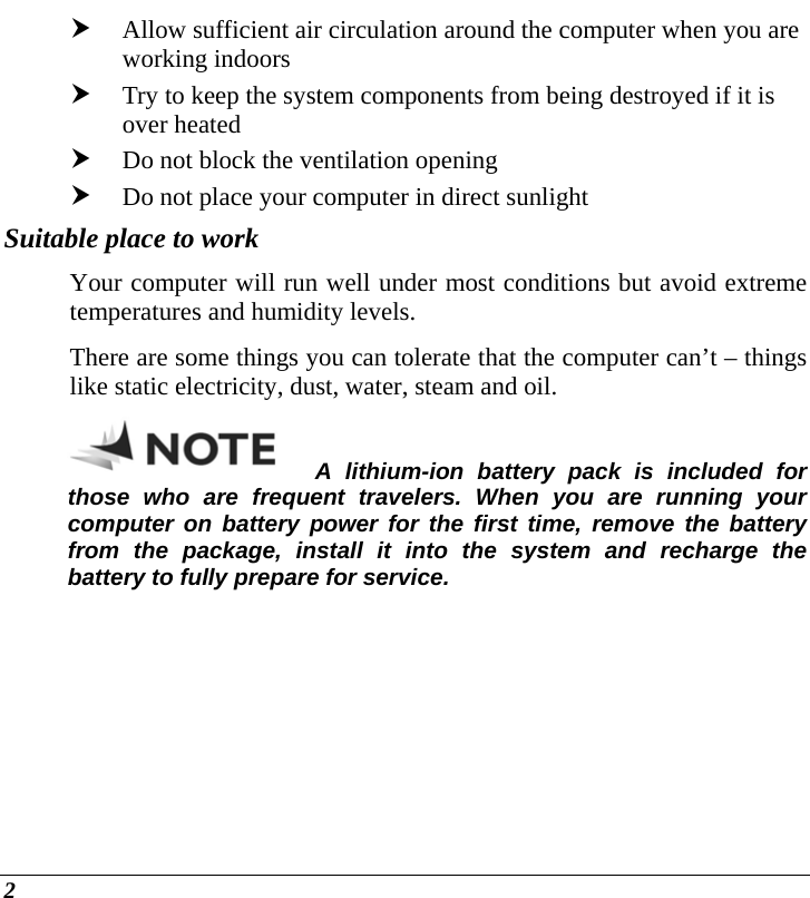  2 h Allow sufficient air circulation around the computer when you are working indoors h Try to keep the system components from being destroyed if it is over heated h Do not block the ventilation opening  h Do not place your computer in direct sunlight Suitable place to work Your computer will run well under most conditions but avoid extreme temperatures and humidity levels. There are some things you can tolerate that the computer can’t – things like static electricity, dust, water, steam and oil.   A lithium-ion battery pack is included for those who are frequent travelers. When you are running your computer on battery power for the first time, remove the battery from the package, install it into the system and recharge the battery to fully prepare for service.  