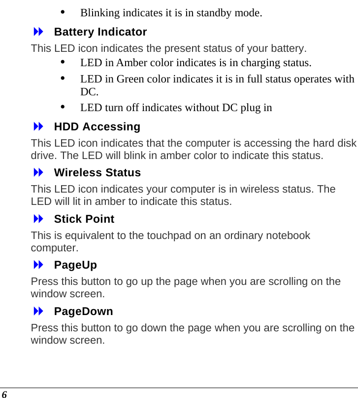  6 y Blinking indicates it is in standby mode.  Battery Indicator This LED icon indicates the present status of your battery. y LED in Amber color indicates is in charging status. y LED in Green color indicates it is in full status operates with DC. y LED turn off indicates without DC plug in  HDD Accessing  This LED icon indicates that the computer is accessing the hard disk drive. The LED will blink in amber color to indicate this status.  Wireless Status This LED icon indicates your computer is in wireless status. The LED will lit in amber to indicate this status.  Stick Point This is equivalent to the touchpad on an ordinary notebook computer.  PageUp Press this button to go up the page when you are scrolling on the window screen.  PageDown Press this button to go down the page when you are scrolling on the window screen. 