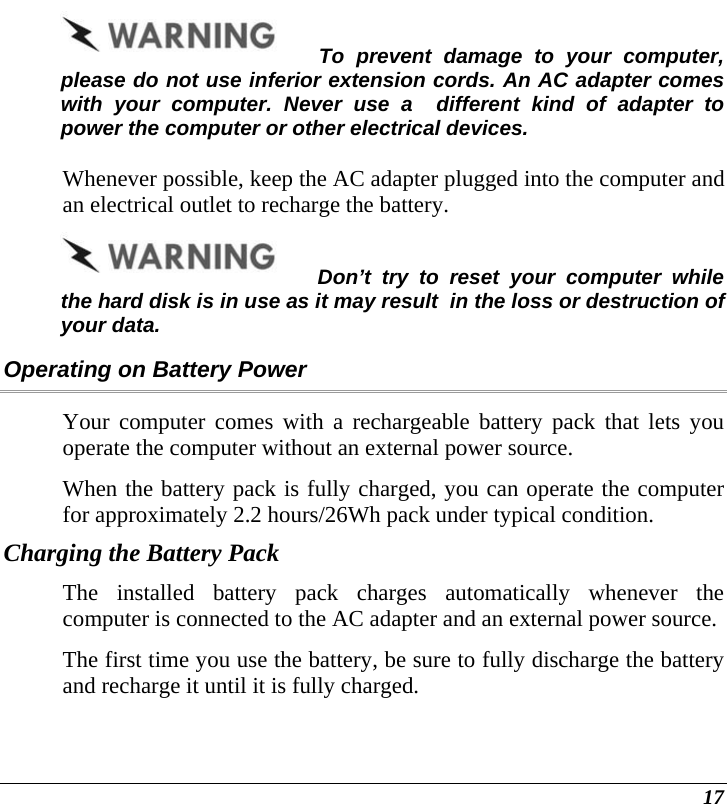  17 To prevent damage to your computer, please do not use inferior extension cords. An AC adapter comes with your computer. Never use a  different kind of adapter to power the computer or other electrical devices.    Whenever possible, keep the AC adapter plugged into the computer and an electrical outlet to recharge the battery.   Don’t try to reset your computer while the hard disk is in use as it may result  in the loss or destruction of your data.  Operating on Battery Power  Your computer comes with a rechargeable battery pack that lets you operate the computer without an external power source.   When the battery pack is fully charged, you can operate the computer for approximately 2.2 hours/26Wh pack under typical condition. Charging the Battery Pack The installed battery pack charges automatically whenever the computer is connected to the AC adapter and an external power source. The first time you use the battery, be sure to fully discharge the battery and recharge it until it is fully charged. 