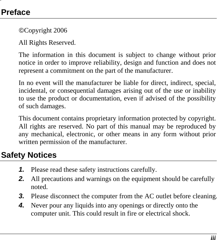  iii Preface ©©Copyright 2006 All Rights Reserved.                                                                         The information in this document is subject to change without prior notice in order to improve reliability, design and function and does not represent a commitment on the part of the manufacturer. In no event will the manufacturer be liable for direct, indirect, special, incidental, or consequential damages arising out of the use or inability to use the product or documentation, even if advised of the possibility of such damages. This document contains proprietary information protected by copyright. All rights are reserved. No part of this manual may be reproduced by any mechanical, electronic, or other means in any form without prior written permission of the manufacturer. Safety Notices 1.  Please read these safety instructions carefully. 2.  All precautions and warnings on the equipment should be carefully noted. 3.  Please disconnect the computer from the AC outlet before cleaning. 4.  Never pour any liquids into any openings or directly onto the computer unit. This could result in fire or electrical shock. 