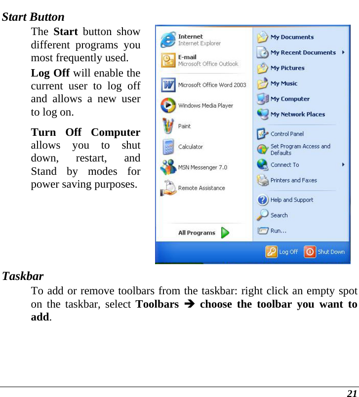  21 Start Button The  Start button show different programs you most frequently used. Log Off will enable the current user to log off and allows a new user to log on. Turn Off Computer allows you to shut down, restart, and Stand by modes for power saving purposes. Taskbar To add or remove toolbars from the taskbar: right click an empty spot on the taskbar, select Toolbars Î choose the toolbar you want to add. 
