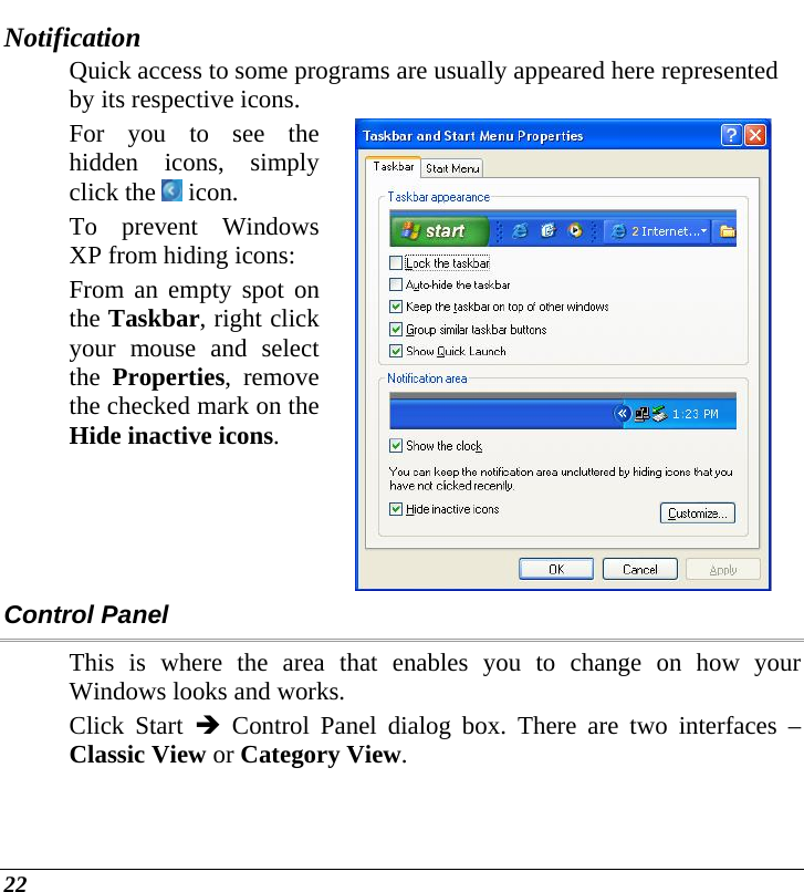  22 Notification Quick access to some programs are usually appeared here represented by its respective icons. For you to see the hidden icons, simply click the   icon. To prevent Windows XP from hiding icons: From an empty spot on the Taskbar, right click your mouse and select the  Properties, remove the checked mark on the Hide inactive icons.  Control Panel This is where the area that enables you to change on how your Windows looks and works. Click Start Î Control Panel dialog box. There are two interfaces – Classic View or Category View.  