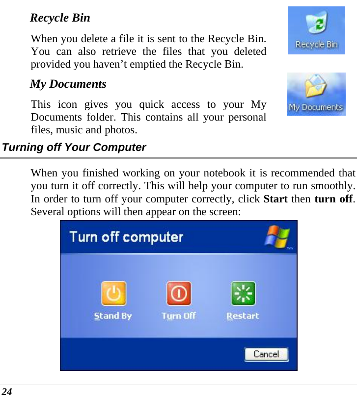  24 Recycle Bin When you delete a file it is sent to the Recycle Bin. You can also retrieve the files that you deleted provided you haven’t emptied the Recycle Bin.   My Documents This icon gives you quick access to your My Documents folder. This contains all your personal files, music and photos.  Turning off Your Computer When you finished working on your notebook it is recommended that you turn it off correctly. This will help your computer to run smoothly. In order to turn off your computer correctly, click Start then turn off. Several options will then appear on the screen:  