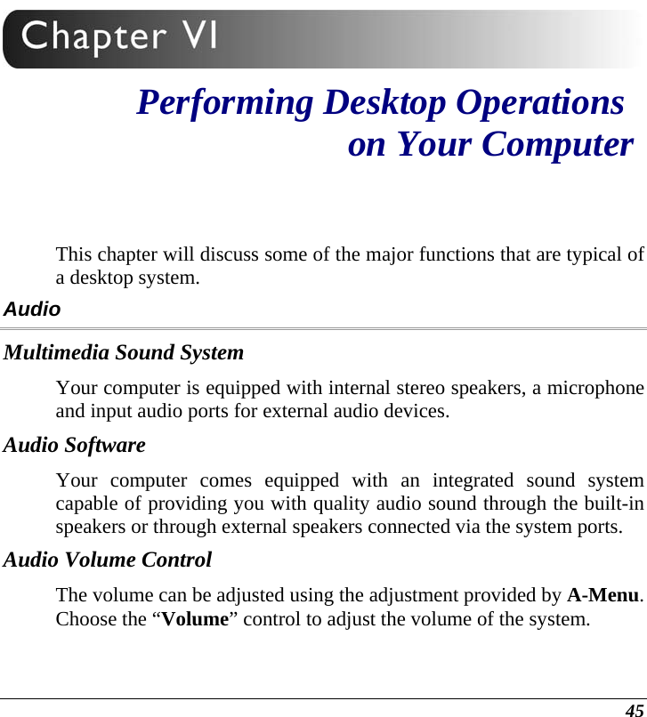  45  Performing Desktop Operations  on Your Computer This chapter will discuss some of the major functions that are typical of a desktop system. Audio Multimedia Sound System Your computer is equipped with internal stereo speakers, a microphone and input audio ports for external audio devices.    Audio Software Your computer comes equipped with an integrated sound system capable of providing you with quality audio sound through the built-in speakers or through external speakers connected via the system ports. Audio Volume Control The volume can be adjusted using the adjustment provided by A-Menu.  Choose the “Volume” control to adjust the volume of the system. 