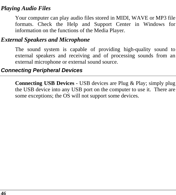  46 Playing Audio Files Your computer can play audio files stored in MIDI, WAVE or MP3 file formats. Check the Help and Support Center in Windows for information on the functions of the Media Player. External Speakers and Microphone The sound system is capable of providing high-quality sound to external speakers and receiving and of processing sounds from an external microphone or external sound source. Connecting Peripheral Devices Connecting USB Devices - USB devices are Plug &amp; Play; simply plug the USB device into any USB port on the computer to use it.  There are some exceptions; the OS will not support some devices.   