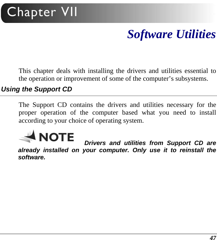  47  Software Utilities This chapter deals with installing the drivers and utilities essential to the operation or improvement of some of the computer’s subsystems. Using the Support CD The Support CD contains the drivers and utilities necessary for the proper operation of the computer based what you need to install according to your choice of operating system.  Drivers and utilities from Support CD are already installed on your computer. Only use it to reinstall the software. 