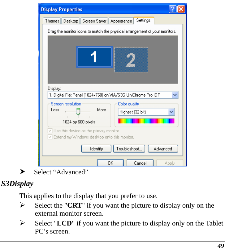  49  h Select “Advanced” S3Display This applies to the display that you prefer to use.  ¾ Select the &quot;CRT&quot; if you want the picture to display only on the external monitor screen.   ¾ Select &quot;LCD&quot; if you want the picture to display only on the Tablet PC’s screen. 