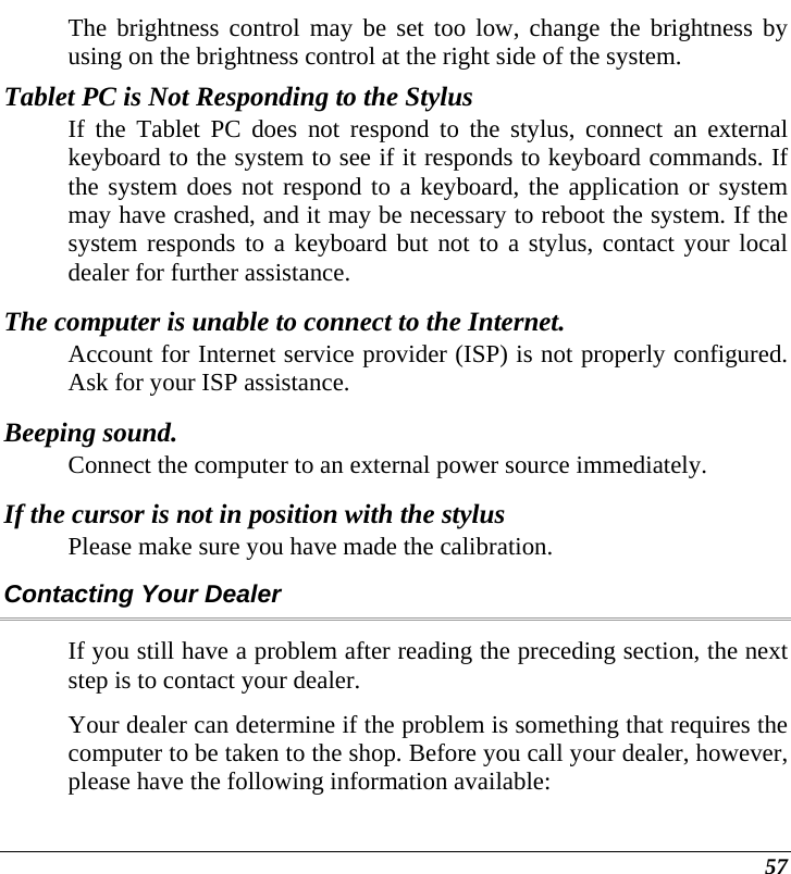  57 The brightness control may be set too low, change the brightness by using on the brightness control at the right side of the system. Tablet PC is Not Responding to the Stylus If the Tablet PC does not respond to the stylus, connect an external keyboard to the system to see if it responds to keyboard commands. If the system does not respond to a keyboard, the application or system may have crashed, and it may be necessary to reboot the system. If the system responds to a keyboard but not to a stylus, contact your local dealer for further assistance. The computer is unable to connect to the Internet. Account for Internet service provider (ISP) is not properly configured. Ask for your ISP assistance. Beeping sound. Connect the computer to an external power source immediately. If the cursor is not in position with the stylus Please make sure you have made the calibration.  Contacting Your Dealer If you still have a problem after reading the preceding section, the next step is to contact your dealer.  Your dealer can determine if the problem is something that requires the computer to be taken to the shop. Before you call your dealer, however, please have the following information available: 