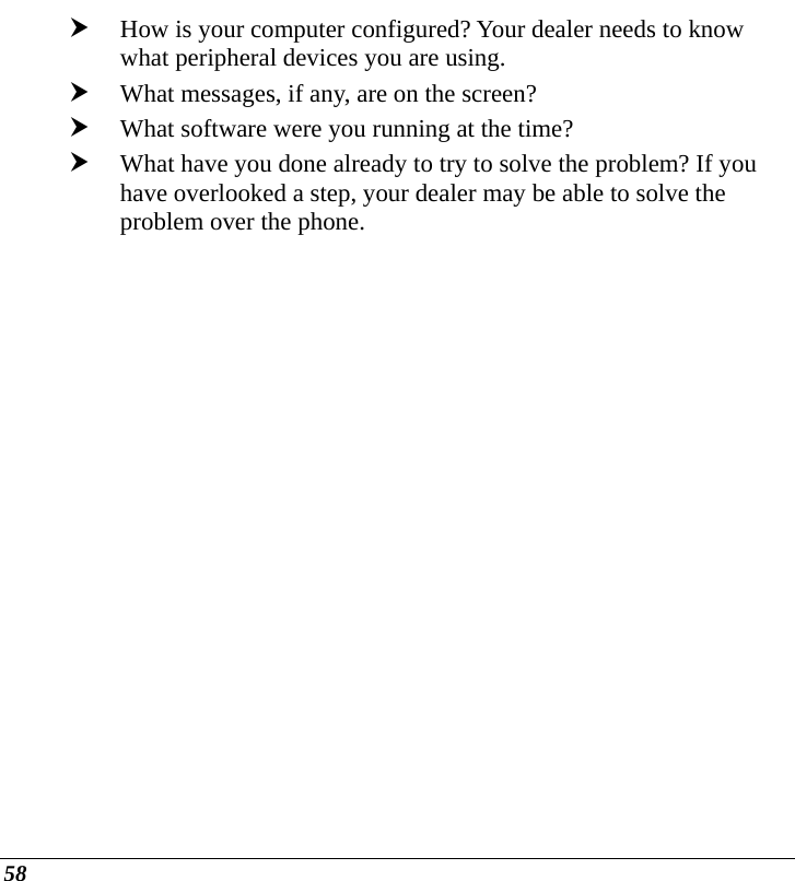  58 h How is your computer configured? Your dealer needs to know what peripheral devices you are using. h What messages, if any, are on the screen? h What software were you running at the time? h What have you done already to try to solve the problem? If you have overlooked a step, your dealer may be able to solve the problem over the phone.   